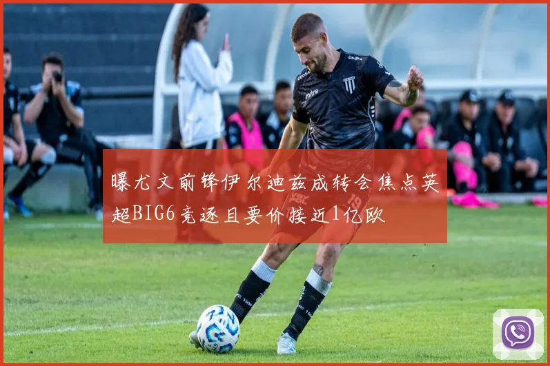 曝尤文前锋伊尔迪兹成转会焦点英超BIG6竞逐且要价接近1亿欧