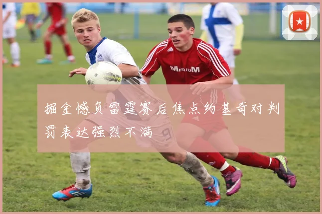 掘金憾负雷霆赛后焦点约基奇对判罚表达强烈不满