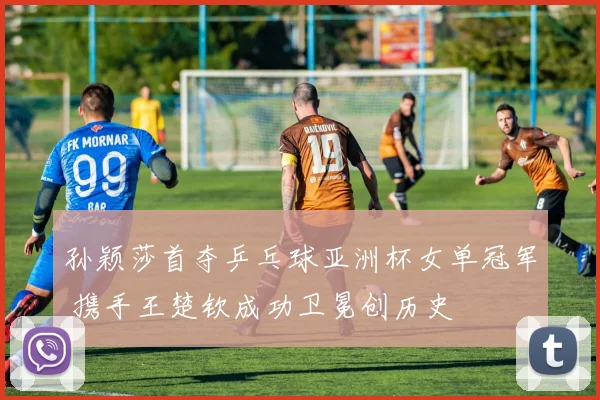 孙颖莎首夺乒乓球亚洲杯女单冠军 携手王楚钦成功卫冕创历史