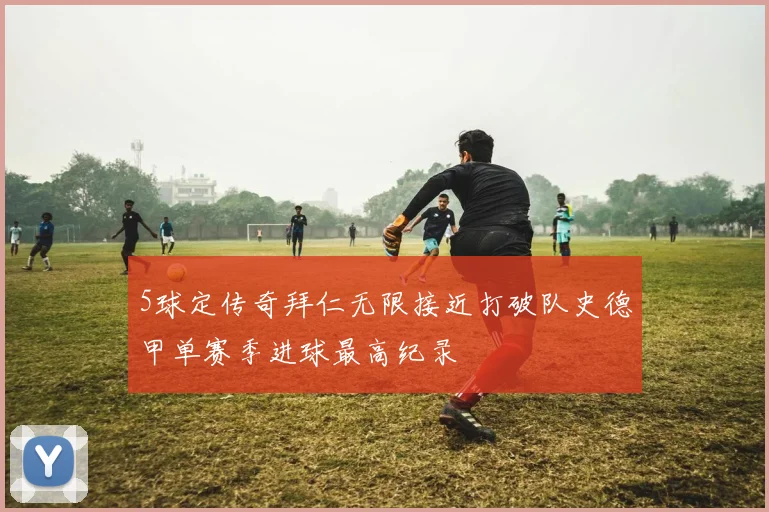 5球定传奇拜仁无限接近打破队史德甲单赛季进球最高纪录