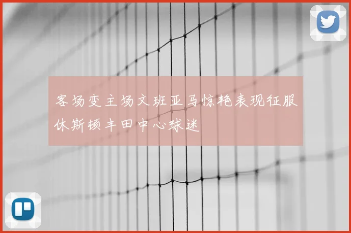 客场变主场文班亚马惊艳表现征服休斯顿丰田中心球迷