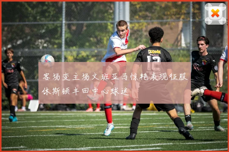 客场变主场文班亚马惊艳表现征服休斯顿丰田中心球迷