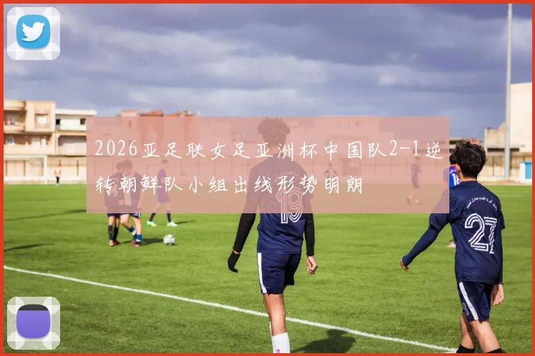 2026亚足联女足亚洲杯中国队2-1逆转朝鲜队小组出线形势明朗