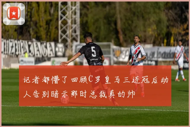 记者都懵了回顾C罗皇马三连冠后动人告别暗示那时总裁真的帅